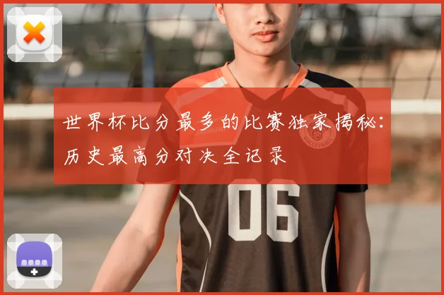 世界杯比分最多的比赛独家揭秘:历史最高分对决全记录