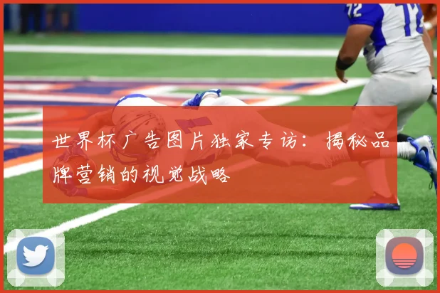 世界杯广告图片独家专访:揭秘品牌营销的视觉战略