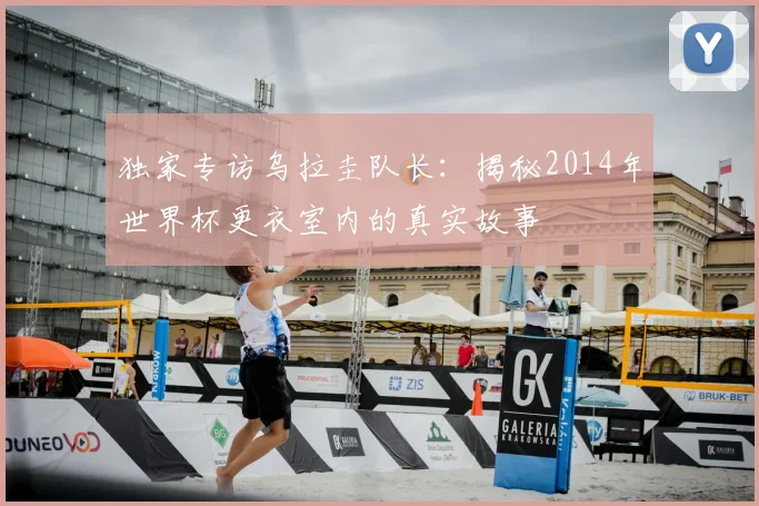 独家专访乌拉圭队长:揭秘2014年世界杯更衣室内的真实故事
