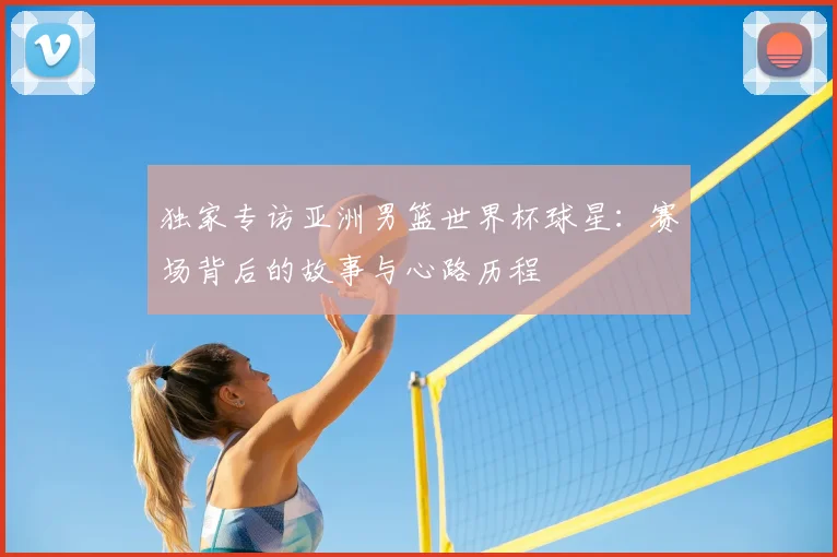 独家专访亚洲男篮世界杯球星：赛场背后的故事与心路历程