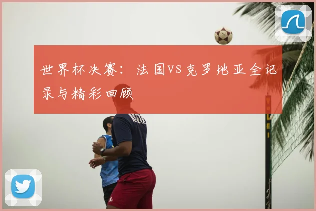 世界杯决赛：法国vs克罗地亚全记录与精彩回顾