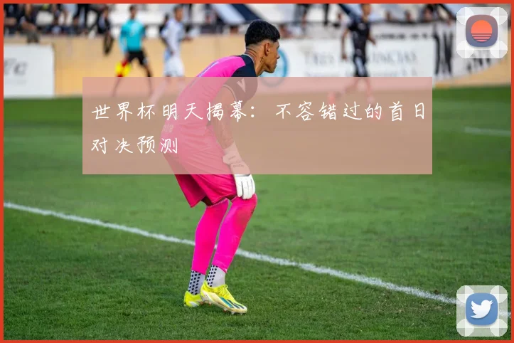 世界杯明天揭幕：不容错过的首日对决预测