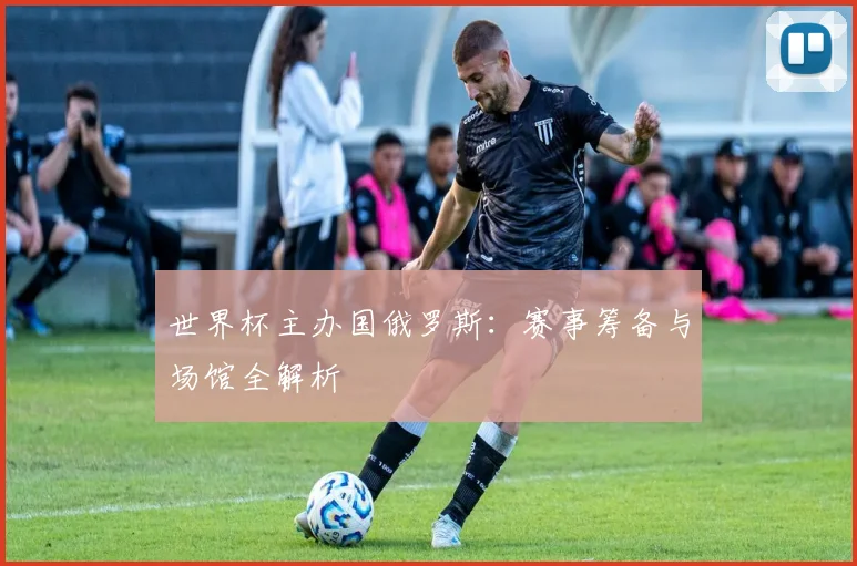 世界杯主办国俄罗斯：赛事筹备与场馆全解析