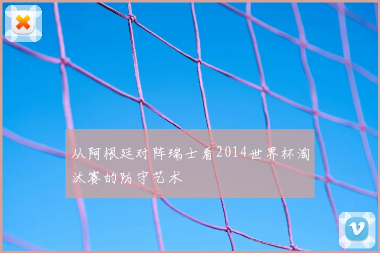 从阿根廷对阵瑞士看2014世界杯淘汰赛的防守艺术