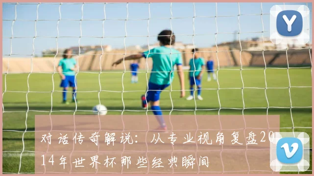对话传奇解说：从专业视角复盘2014年世界杯那些经典瞬间