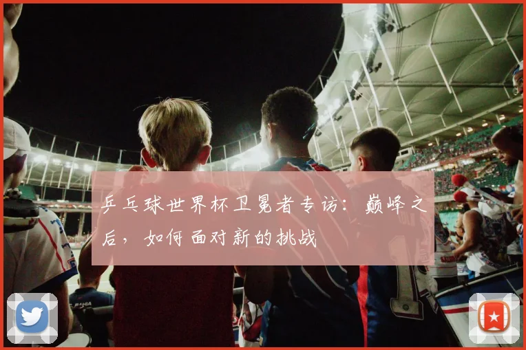 乒乓球世界杯卫冕者专访：巅峰之后，如何面对新的挑战