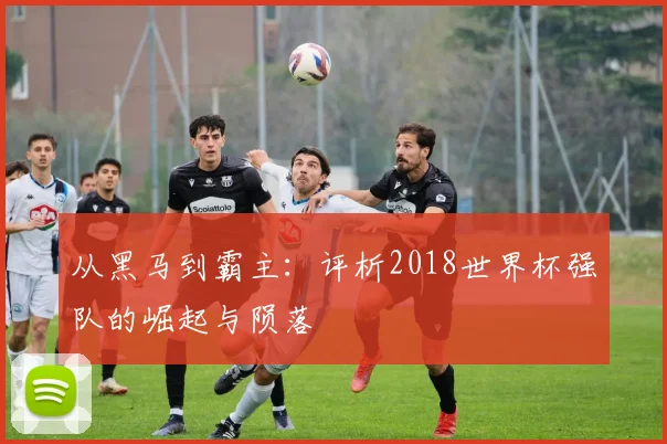 从黑马到霸主：评析2018世界杯强队的崛起与陨落