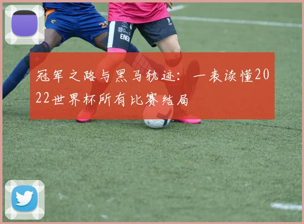 冠军之路与黑马轨迹:一表读懂2022世界杯所有比赛结局