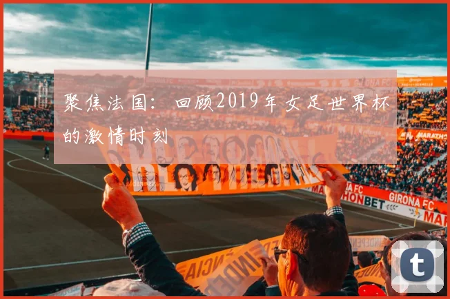 聚焦法国：回顾2019年女足世界杯的激情时刻
