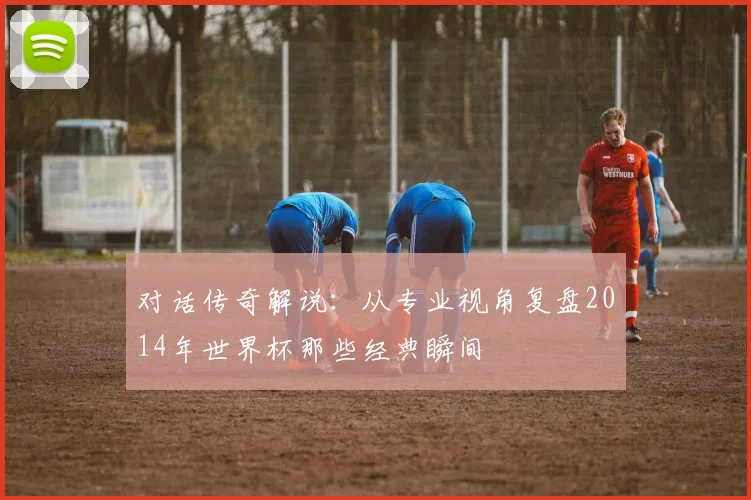 对话传奇解说：从专业视角复盘2014年世界杯那些经典瞬间