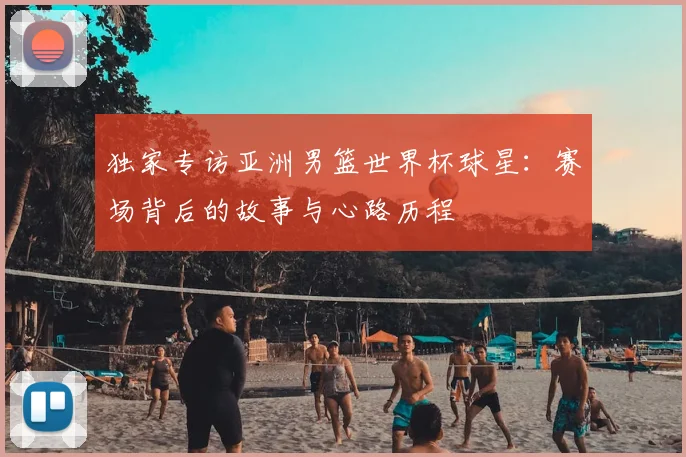独家专访亚洲男篮世界杯球星:赛场背后的故事与心路历程